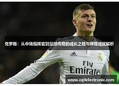 克罗斯：从中场指挥官到足球传奇的成长之路与辉煌成就解析
